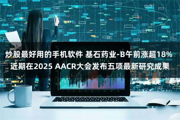 炒股最好用的手机软件 基石药业-B午前涨超18% 近期在2025 AACR大会发布五项最新研究成果