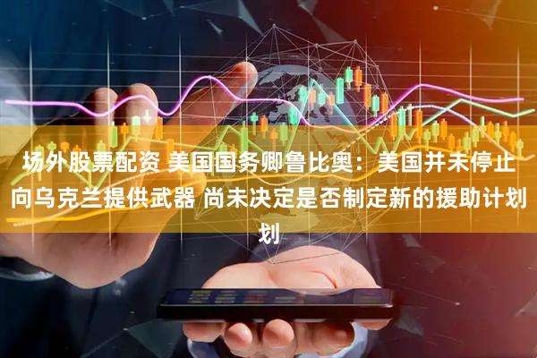 场外股票配资 美国国务卿鲁比奥：美国并未停止向乌克兰提供武器 尚未决定是否制定新的援助计划