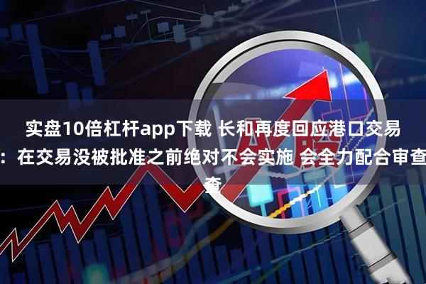 实盘10倍杠杆app下载 长和再度回应港口交易：在交易没被批准之前绝对不会实施 会全力配合审查
