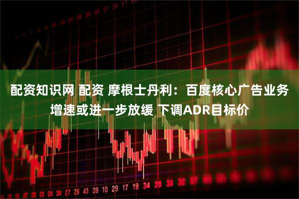配资知识网 配资 摩根士丹利：百度核心广告业务增速或进一步放缓 下调ADR目标价