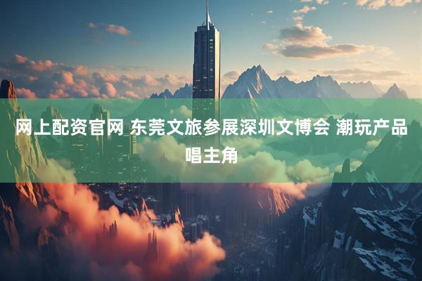 网上配资官网 东莞文旅参展深圳文博会 潮玩产品唱主角