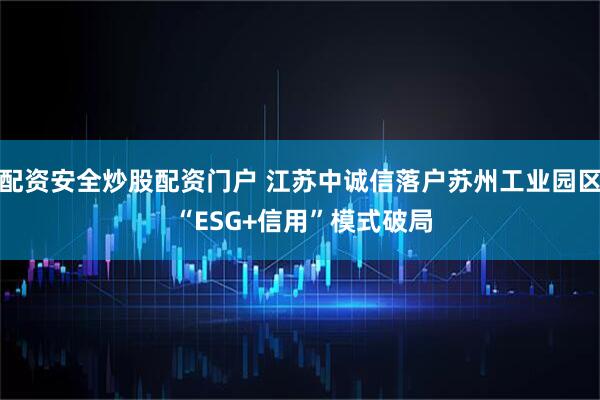 配资安全炒股配资门户 江苏中诚信落户苏州工业园区 “ESG+信用”模式破局