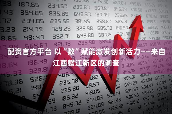 配资官方平台 以“数”赋能激发创新活力——来自江西赣江新区的调查