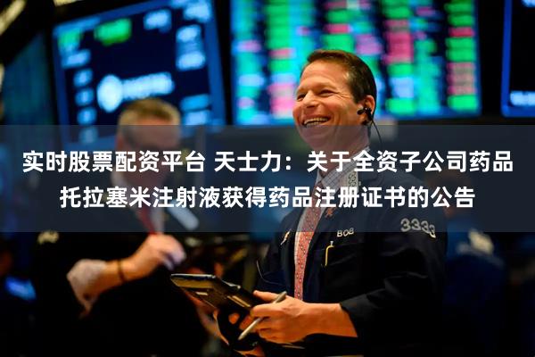 实时股票配资平台 天士力：关于全资子公司药品托拉塞米注射液获得药品注册证书的公告