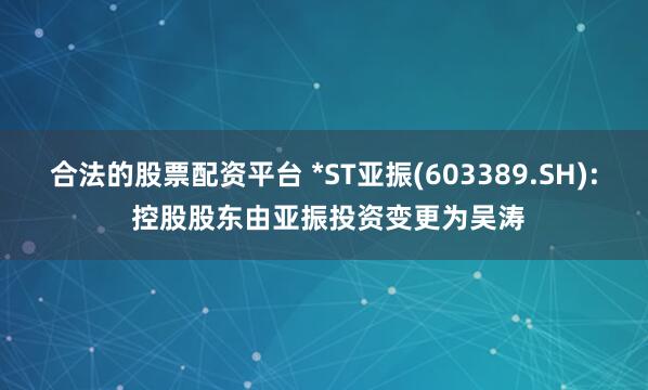 合法的股票配资平台 *ST亚振(603389.SH): 控股股东由亚振投资变更为吴涛