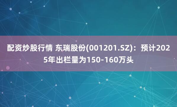 配资炒股行情 东瑞股份(001201.SZ)：预计2025年出栏量为150-160万头