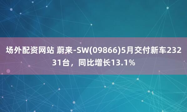 场外配资网站 蔚来-SW(09866)5月交付新车23231台，同比增长13.1%