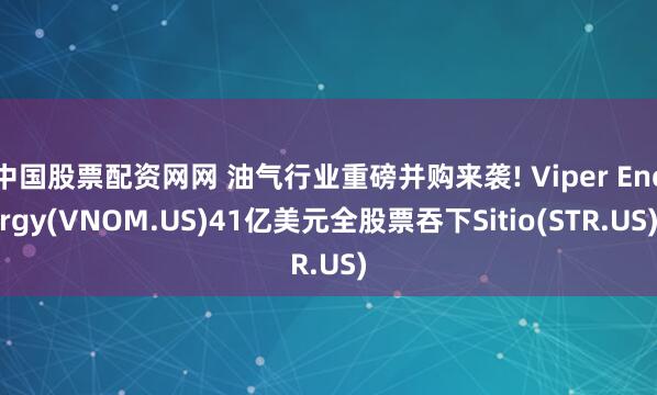 中国股票配资网网 油气行业重磅并购来袭! Viper Energy(VNOM.US)41亿美元全股票吞下Sitio(STR.US)