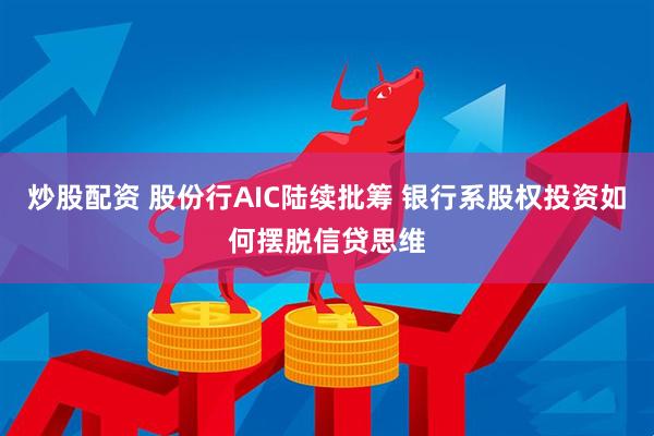 炒股配资 股份行AIC陆续批筹 银行系股权投资如何摆脱信贷思维