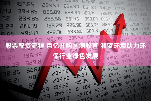 股票配资流程 百亿并购圆满收官 瀚蓝环境助力环保行业绿色发展