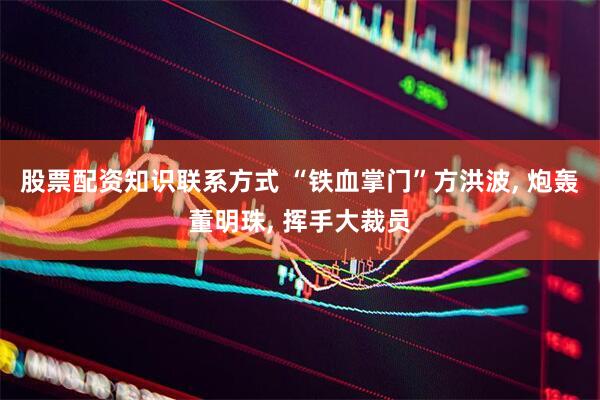 股票配资知识联系方式 “铁血掌门”方洪波, 炮轰董明珠, 挥手大裁员