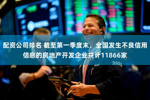 配资公司排名 截至第一季度末，全国发生不良信用信息的房地产开发企业共计11866家