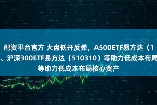 配资平台官方 大盘低开反弹，A500ETF易方达（159361）、沪深300ETF易方达（510310）等助力低成本布局核心资产