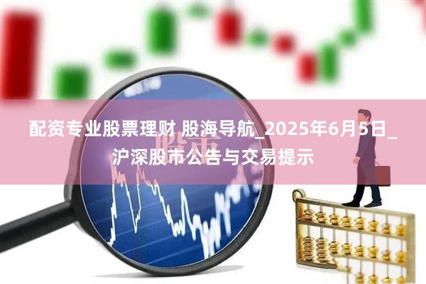 配资专业股票理财 股海导航_2025年6月5日_沪深股市公告与交易提示