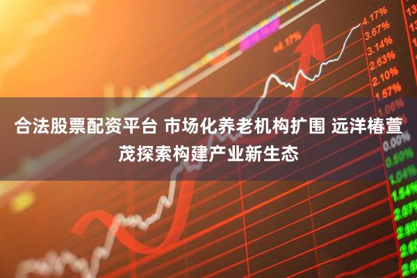 合法股票配资平台 市场化养老机构扩围 远洋椿萱茂探索构建产业新生态