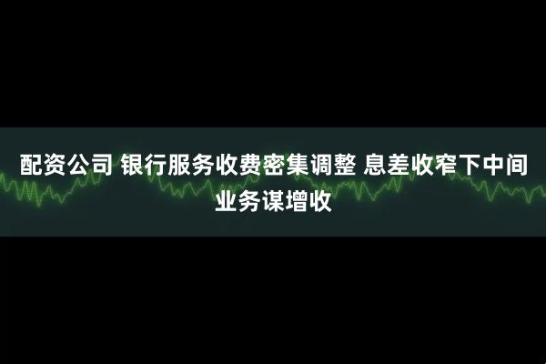 配资公司 银行服务收费密集调整 息差收窄下中间业务谋增收