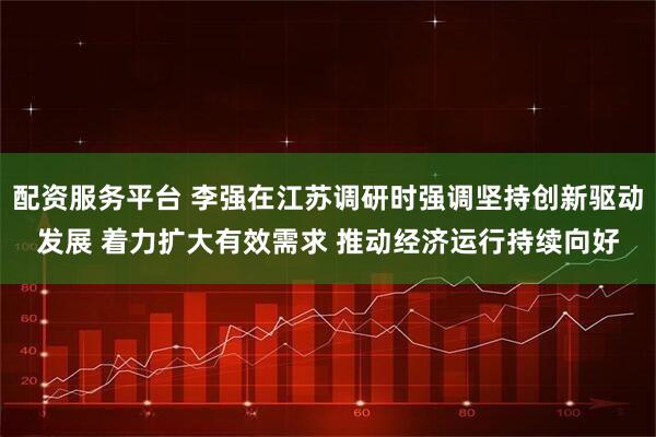 配资服务平台 李强在江苏调研时强调坚持创新驱动发展 着力扩大有效需求 推动经济运行持续向好