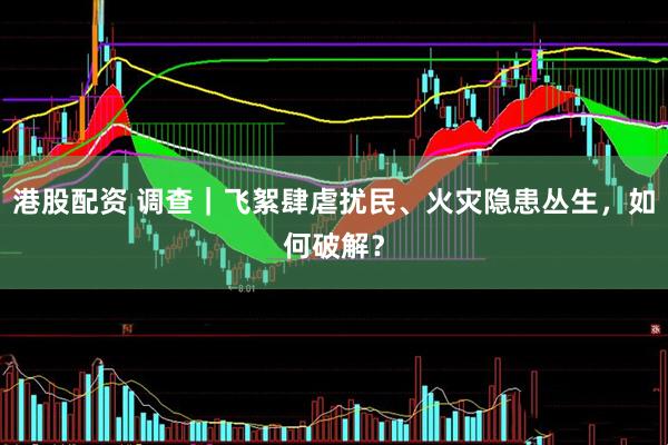 港股配资 调查｜飞絮肆虐扰民、火灾隐患丛生，如何破解？