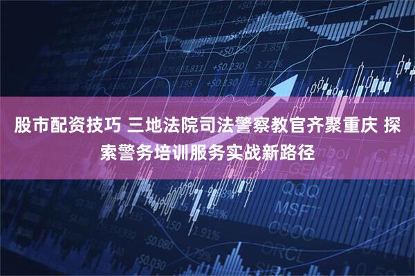 股市配资技巧 三地法院司法警察教官齐聚重庆 探索警务培训服务实战新路径