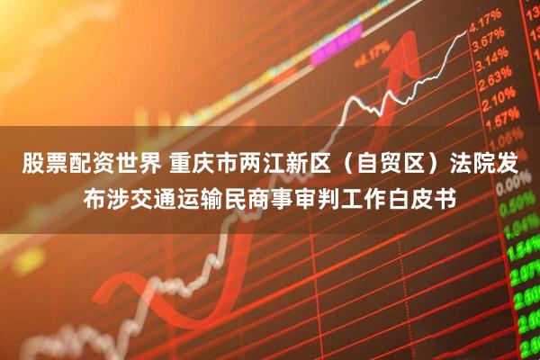 股票配资世界 重庆市两江新区（自贸区）法院发布涉交通运输民商事审判工作白皮书
