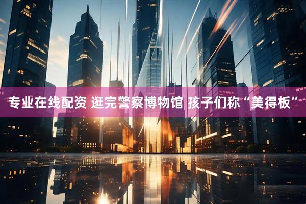 专业在线配资 逛完警察博物馆 孩子们称“美得板”