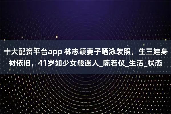 十大配资平台app 林志颖妻子晒泳装照，生三娃身材依旧，41岁如少女般迷人_陈若仪_生活_状态