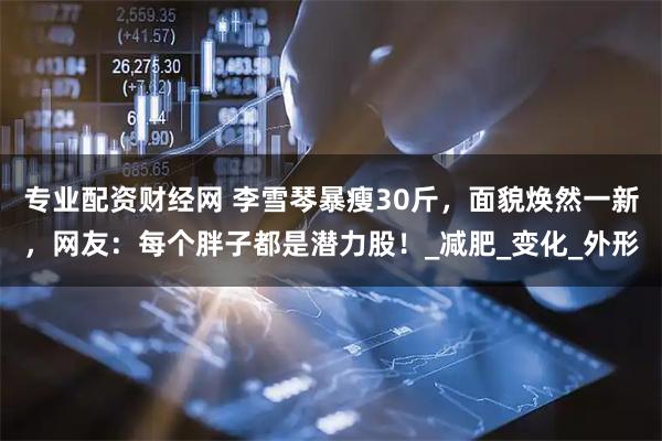 专业配资财经网 李雪琴暴瘦30斤，面貌焕然一新，网友：每个胖子都是潜力股！_减肥_变化_外形