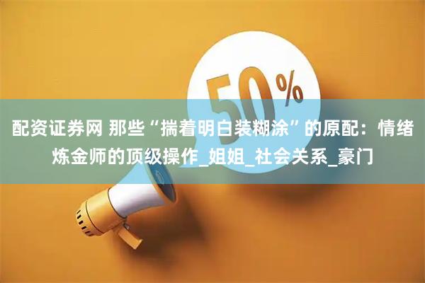 配资证券网 那些“揣着明白装糊涂”的原配：情绪炼金师的顶级操作_姐姐_社会关系_豪门