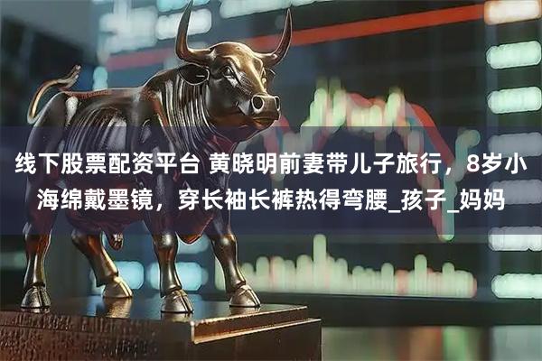 线下股票配资平台 黄晓明前妻带儿子旅行，8岁小海绵戴墨镜，穿长袖长裤热得弯腰_孩子_妈妈