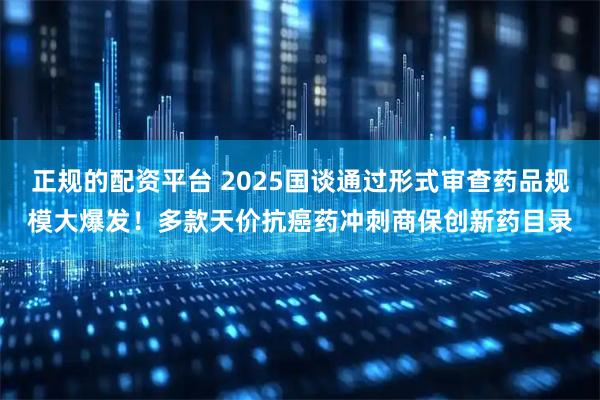 正规的配资平台 2025国谈通过形式审查药品规模大爆发！多款天价抗癌药冲刺商保创新药目录