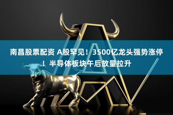 南昌股票配资 A股罕见！3500亿龙头强势涨停！半导体板块午后放量拉升