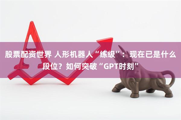 股票配资世界 人形机器人“练级”：现在已是什么段位？如何突破“GPT时刻”
