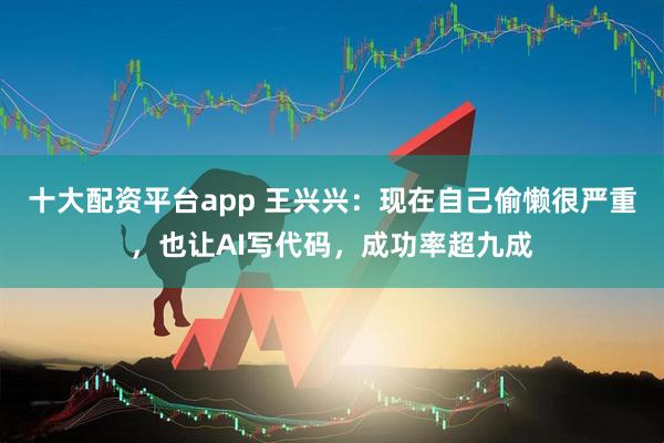 十大配资平台app 王兴兴：现在自己偷懒很严重，也让AI写代码，成功率超九成