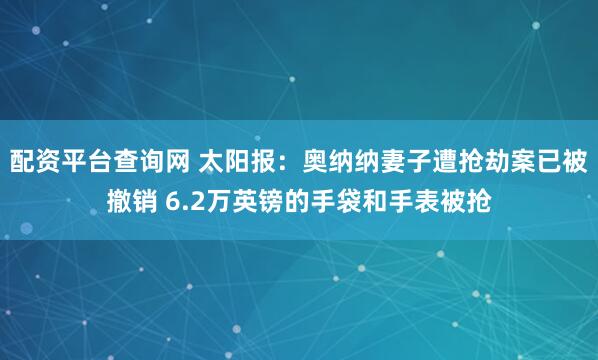 配资平台查询网 太阳报：奥纳纳妻子遭抢劫案已被撤销 6.2万英镑的手袋和手表被抢