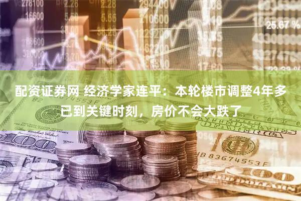 配资证券网 经济学家连平：本轮楼市调整4年多已到关键时刻，房价不会大跌了