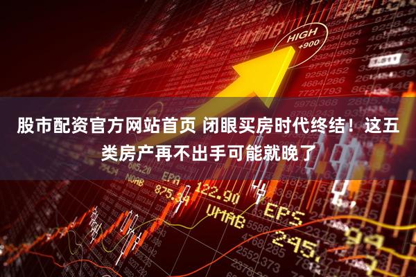 股市配资官方网站首页 闭眼买房时代终结！这五类房产再不出手可能就晚了