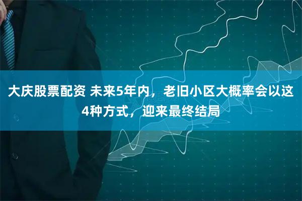 大庆股票配资 未来5年内，老旧小区大概率会以这4种方式，迎来最终结局