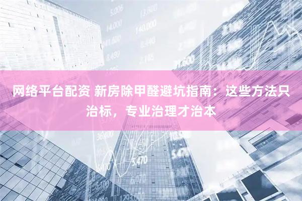 网络平台配资 新房除甲醛避坑指南：这些方法只治标，专业治理才治本