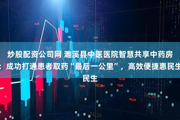 炒股配资公司网 濉溪县中医医院智慧共享中药房：成功打通患者取药“最后一公里”，高效便捷惠民生