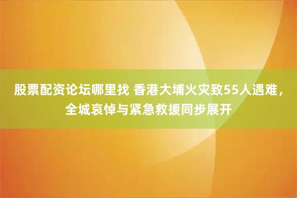 股票配资论坛哪里找 香港大埔火灾致55人遇难，全城哀悼与紧急救援同步展开